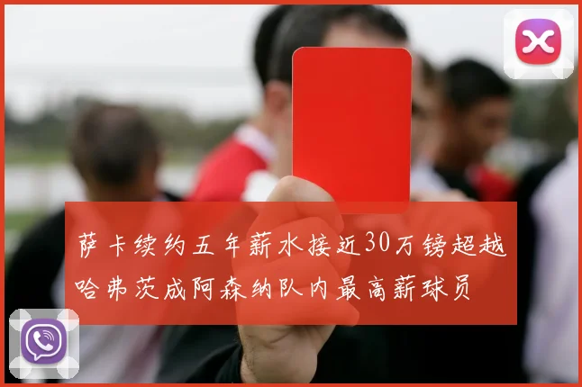 萨卡续约五年薪水接近30万镑超越哈弗茨成阿森纳队内最高薪球员