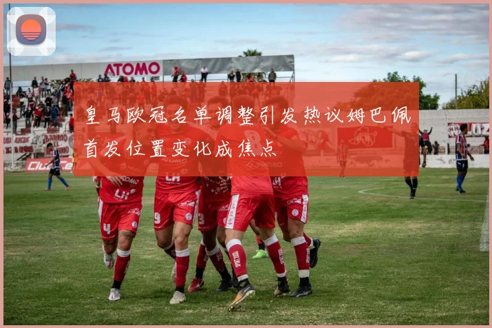 皇马欧冠名单调整引发热议姆巴佩首发位置变化成焦点