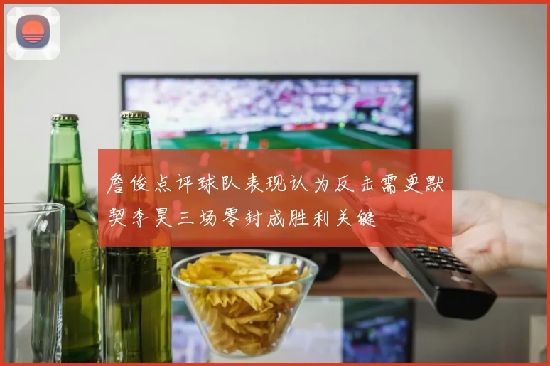 詹俊点评球队表现认为反击需更默契李昊三场零封成胜利关键