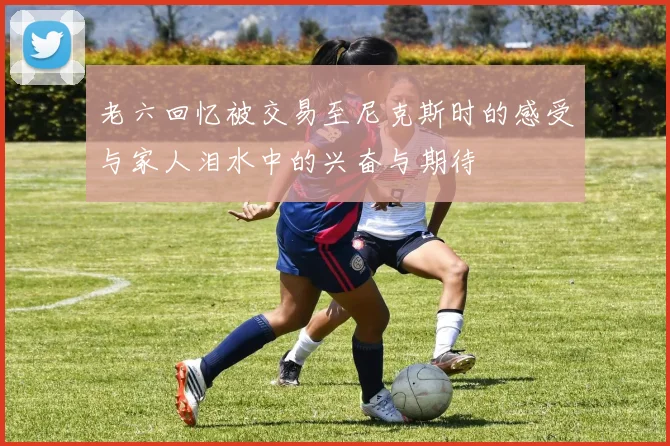 老六回忆被交易至尼克斯时的感受与家人泪水中的兴奋与期待