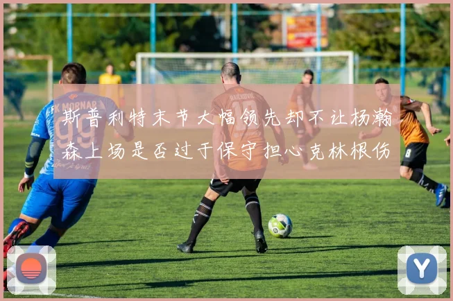 斯普利特末节大幅领先却不让杨瀚森上场是否过于保守担心克林根伤情吗