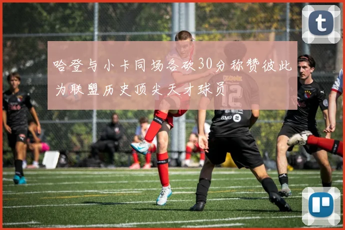 哈登与小卡同场各砍30分称赞彼此为联盟历史顶尖天才球员