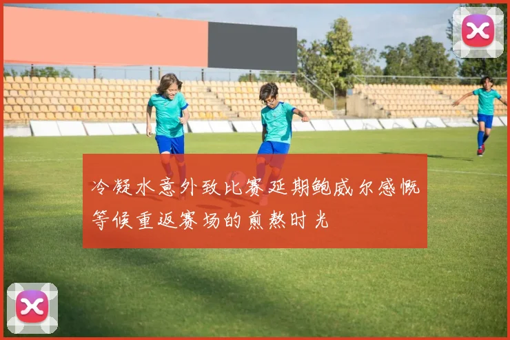 冷凝水意外致比赛延期鲍威尔感慨等候重返赛场的煎熬时光