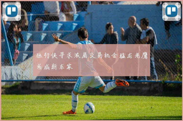 独行侠寻求浓眉交易机会猛龙老鹰或成新东家