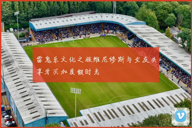 雷鬼乐文化之旅维尼修斯与女友共享牙买加度假时光