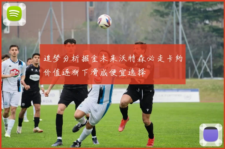 追梦分析掘金未来沃特森必走卡约价值逐渐下滑成便宜选择