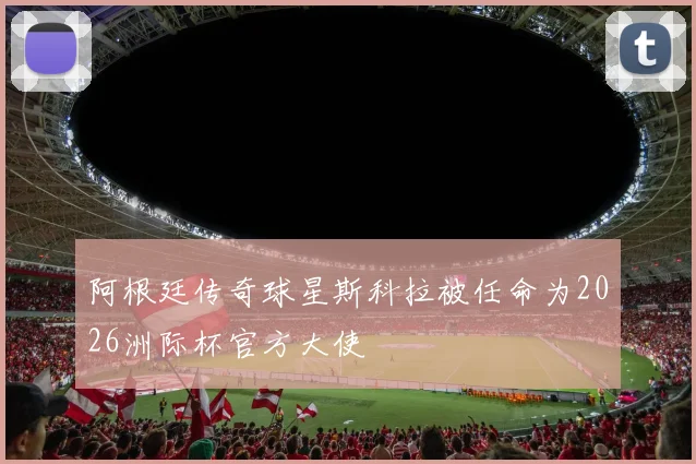 阿根廷传奇球星斯科拉被任命为2026洲际杯官方大使