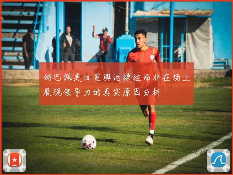 姆巴佩更注重舆论操控而非在场上展现领导力的真实原因分析