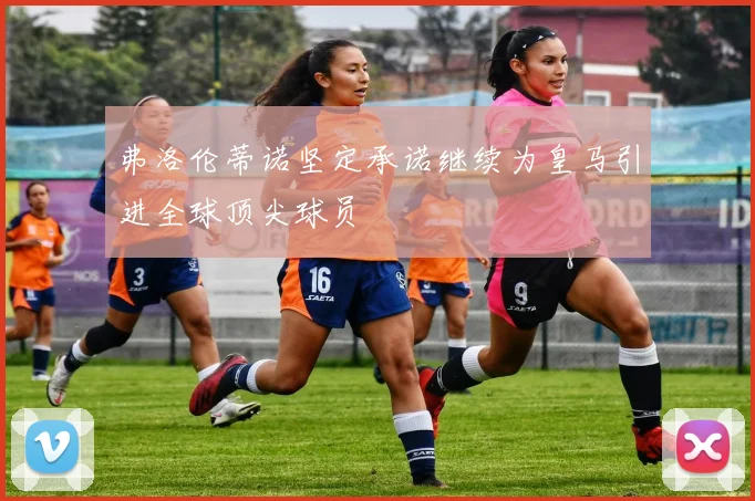弗洛伦蒂诺坚定承诺继续为皇马引进全球顶尖球员