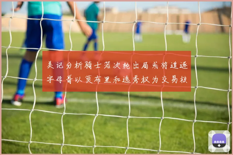 美记分析骑士若次轮出局或将追逐字母哥以莫布里和选秀权为交易核心