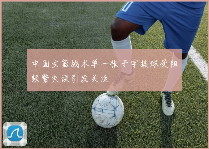 中国女篮战术单一张子宇接球受阻频繁失误引发关注