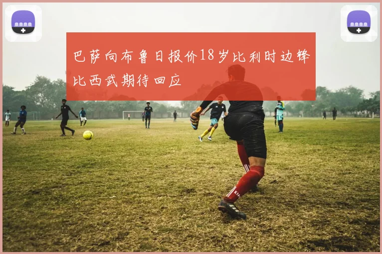 巴萨向布鲁日报价18岁比利时边锋比西武期待回应