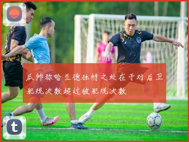 瓜帅称哈兰德独特之处在于对后卫犯规次数超过被犯规次数