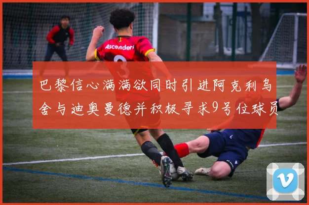 巴黎信心满满欲同时引进阿克利乌舍与迪奥曼德并积极寻求9号位球员