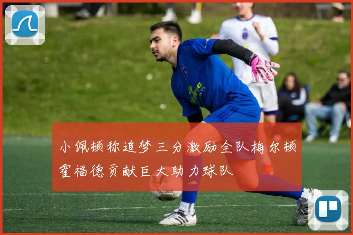 小佩顿称追梦三分激励全队梅尔顿霍福德贡献巨大助力球队