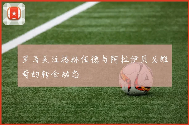 罗马关注格林伍德与阿拉伊贝戈维奇的转会动态