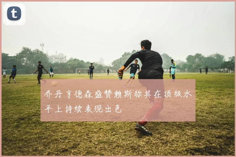 乔丹亨德森盛赞赖斯称其在顶级水平上持续表现出色