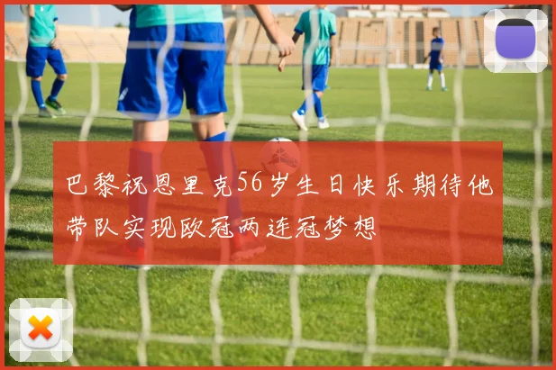 巴黎祝恩里克56岁生日快乐期待他带队实现欧冠两连冠梦想