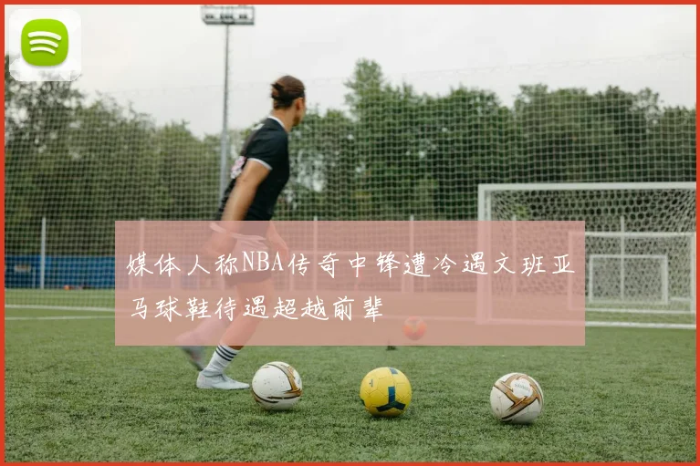 媒体人称NBA传奇中锋遭冷遇文班亚马球鞋待遇超越前辈