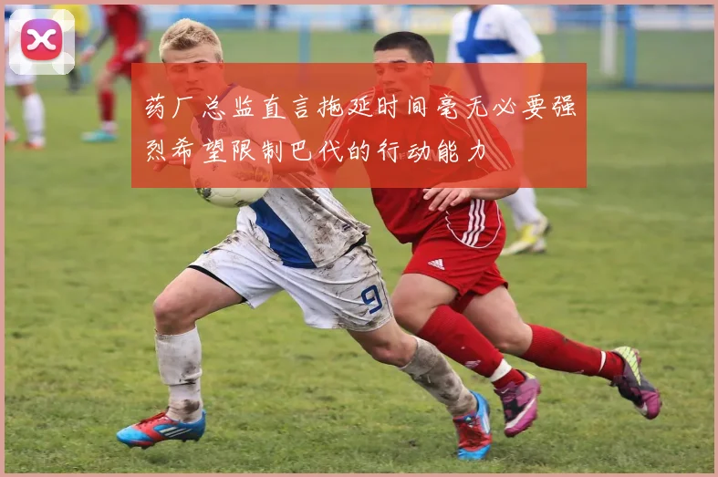 药厂总监直言拖延时间毫无必要强烈希望限制巴代的行动能力