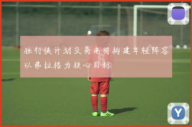 独行侠计划交易老将构建年轻阵容以弗拉格为核心目标